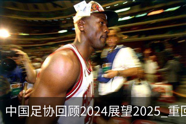 中国足协回顾2024展望2025 重回正轨重新出发